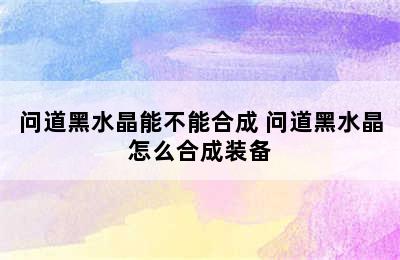 问道黑水晶能不能合成 问道黑水晶怎么合成装备